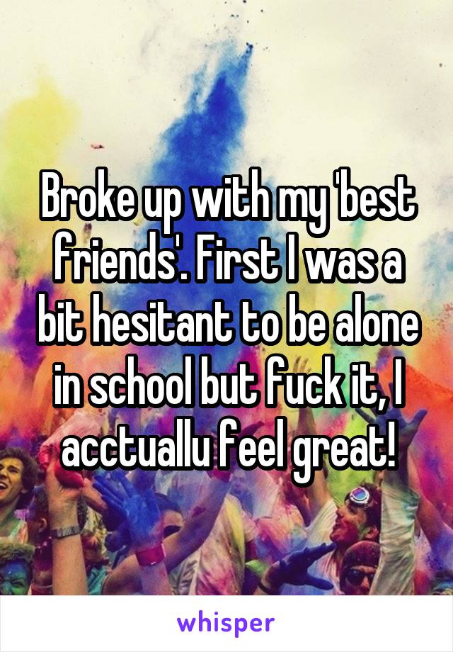 Broke up with my 'best friends'. First I was a bit hesitant to be alone in school but fuck it, I acctuallu feel great!