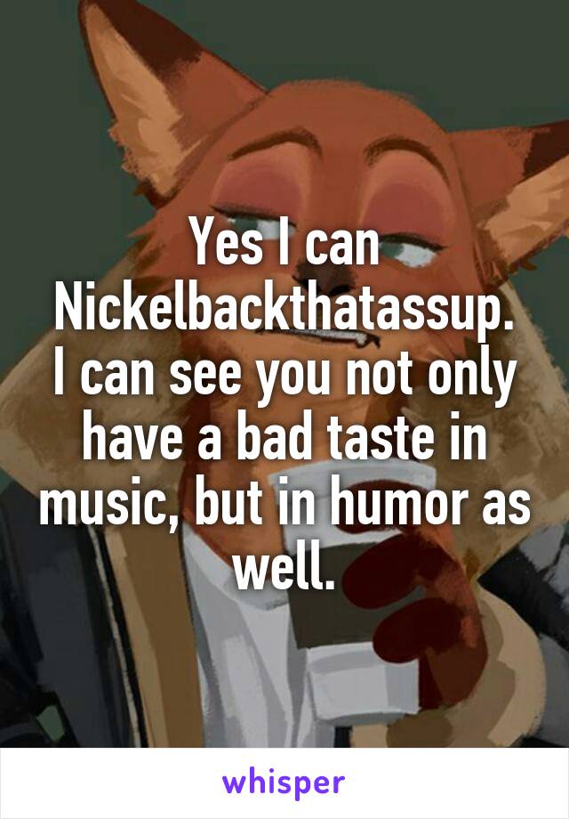 Yes I can Nickelbackthatassup.
I can see you not only have a bad taste in music, but in humor as well.