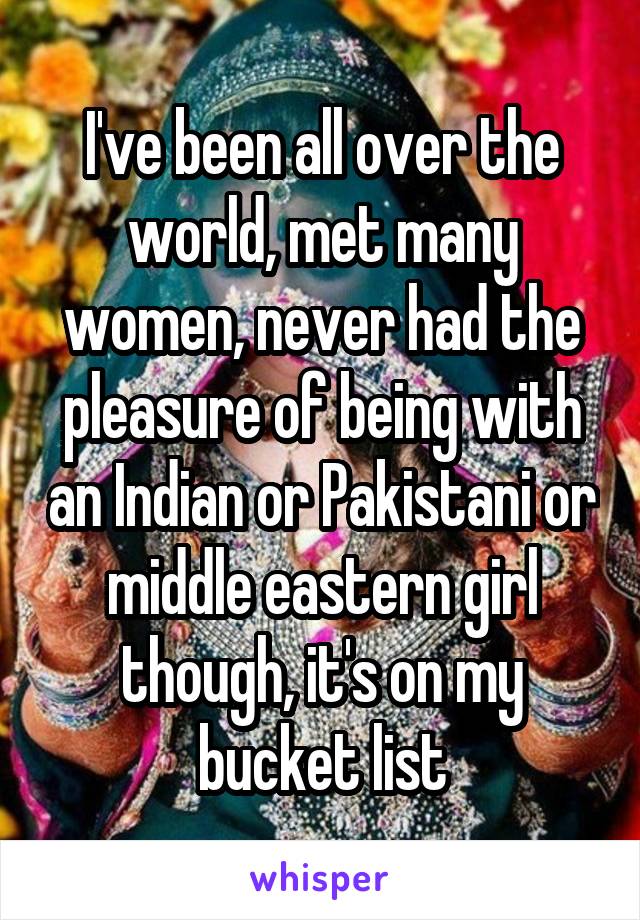 I've been all over the world, met many women, never had the pleasure of being with an Indian or Pakistani or middle eastern girl though, it's on my bucket list