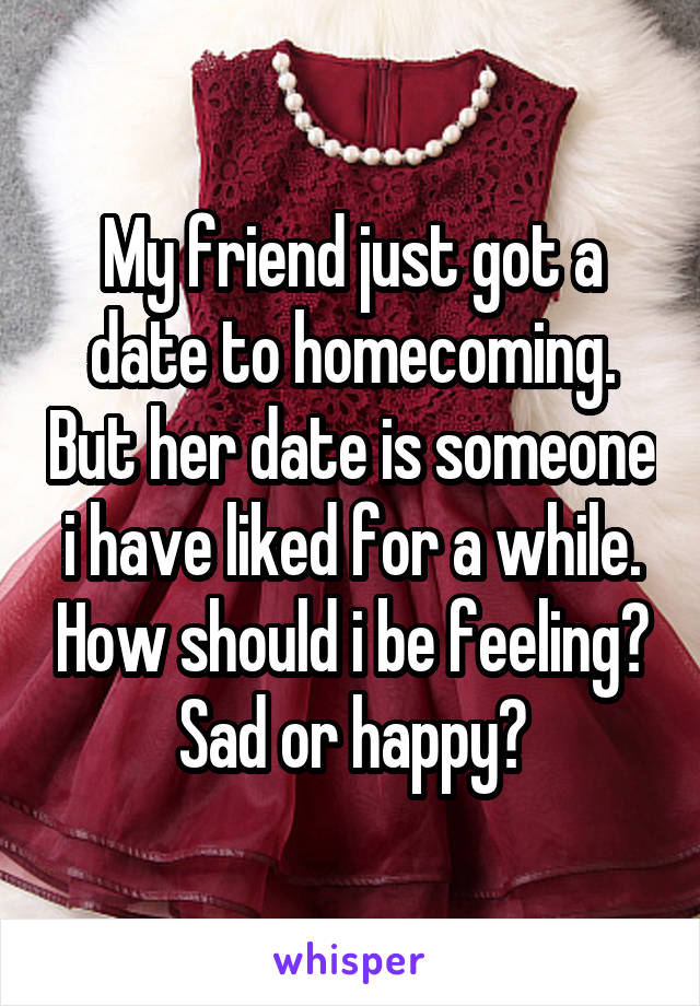 My friend just got a date to homecoming. But her date is someone i have liked for a while. How should i be feeling? Sad or happy?