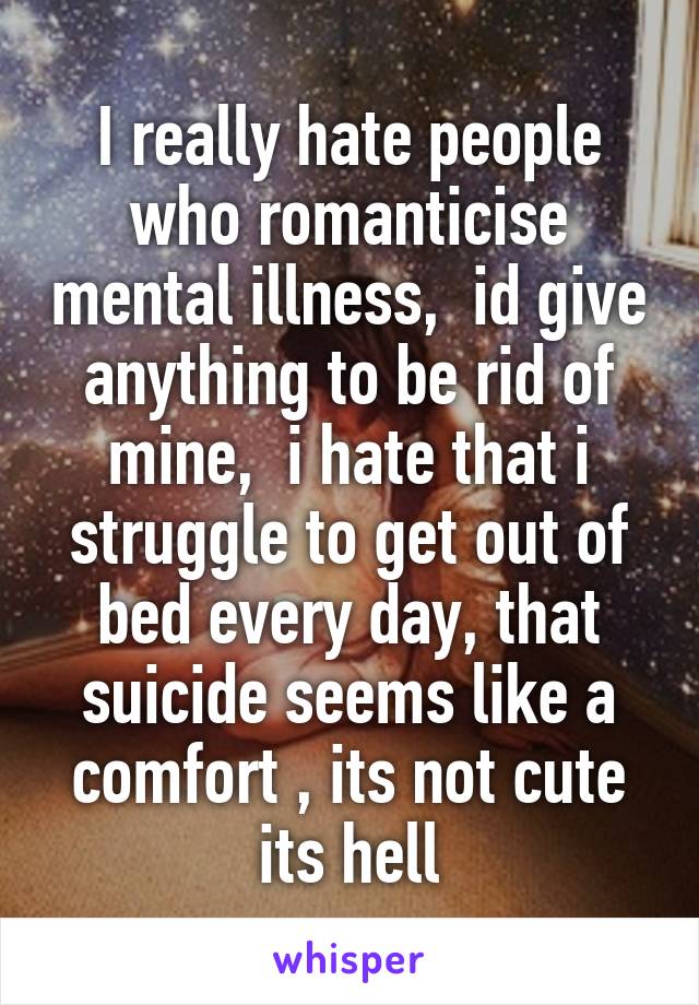 I really hate people who romanticise mental illness,  id give anything to be rid of mine,  i hate that i struggle to get out of bed every day, that suicide seems like a comfort , its not cute its hell