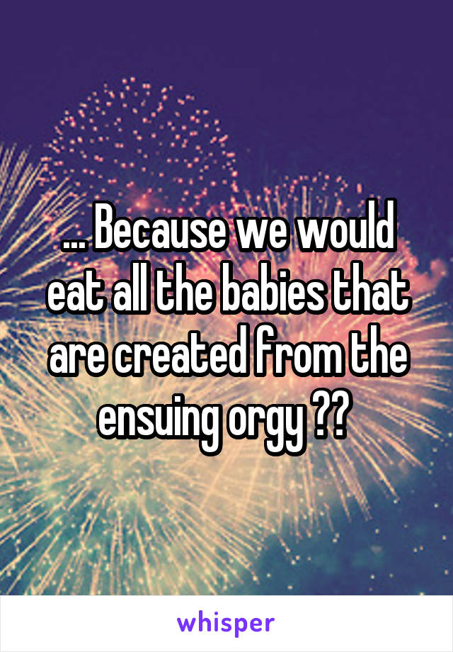 ... Because we would eat all the babies that are created from the ensuing orgy ?? 