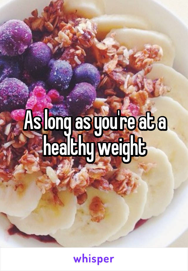 As long as you're at a healthy weight