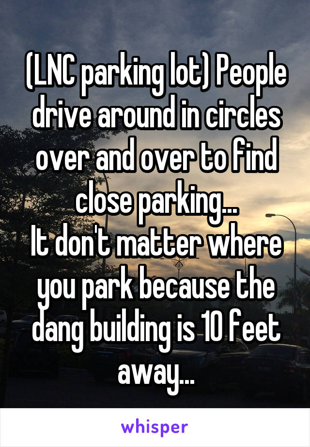 (LNC parking lot) People drive around in circles over and over to find close parking...
It don't matter where you park because the dang building is 10 feet away...