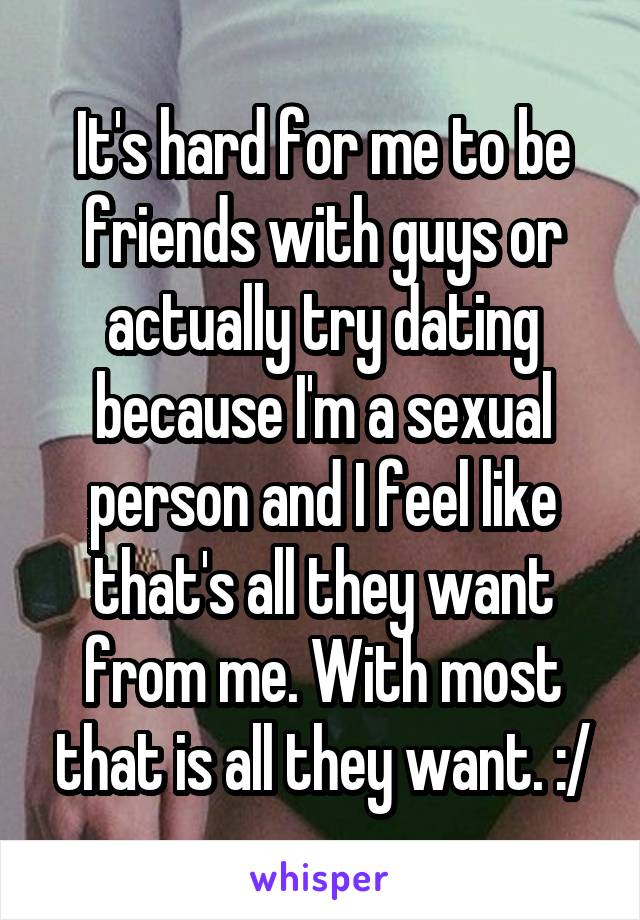 It's hard for me to be friends with guys or actually try dating because I'm a sexual person and I feel like that's all they want from me. With most that is all they want. :/