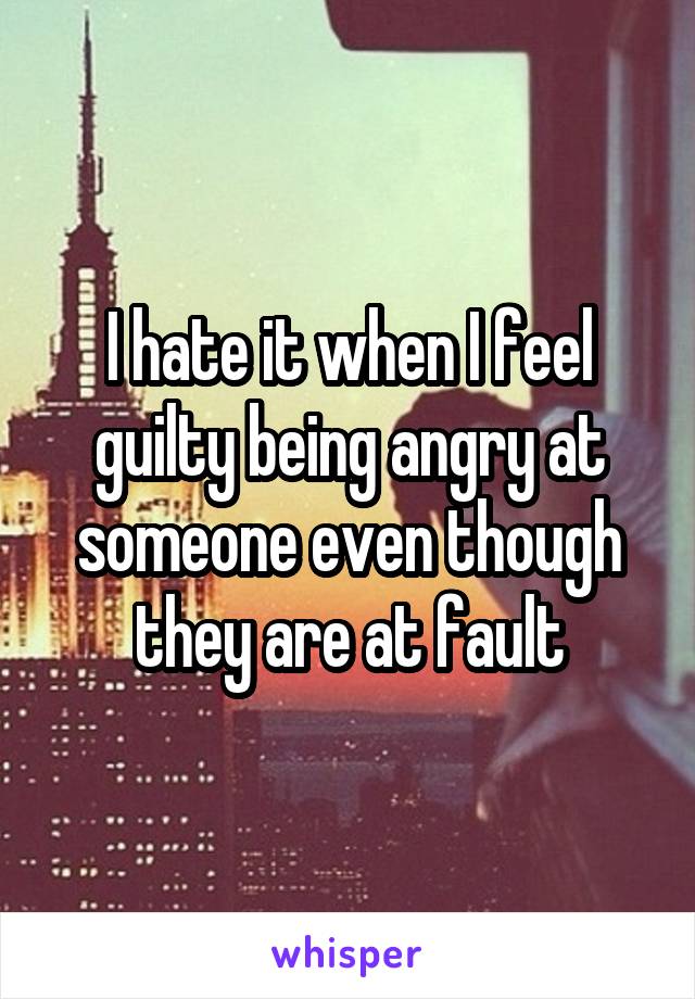 I hate it when I feel guilty being angry at someone even though they are at fault