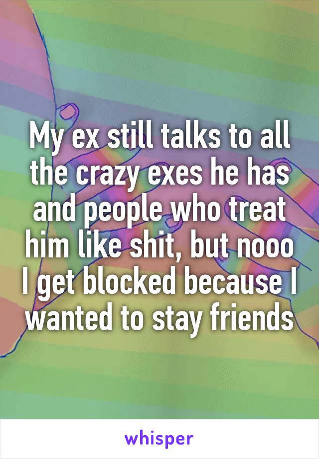 My ex still talks to all the crazy exes he has and people who treat him like shit, but nooo I get blocked because I wanted to stay friends