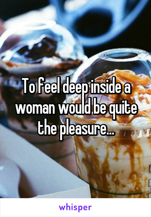To feel deep inside a woman would be quite the pleasure...
