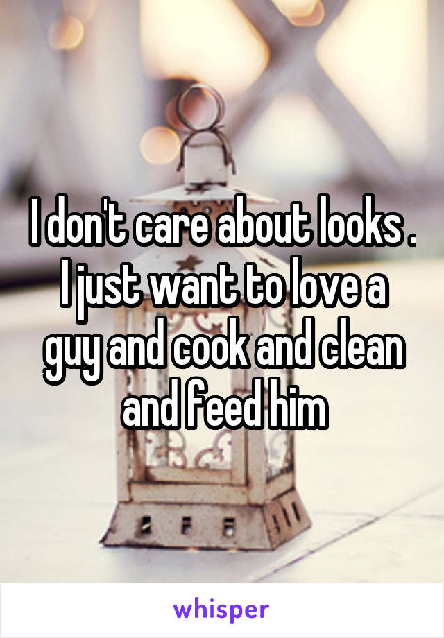 I don't care about looks . I just want to love a guy and cook and clean and feed him