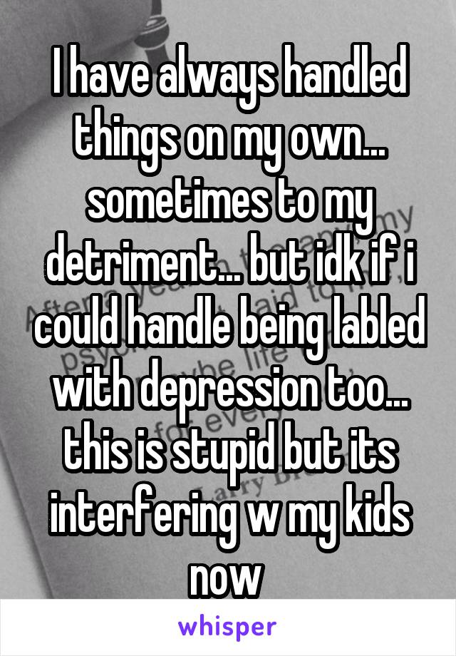 I have always handled things on my own... sometimes to my detriment... but idk if i could handle being labled with depression too... this is stupid but its interfering w my kids now 