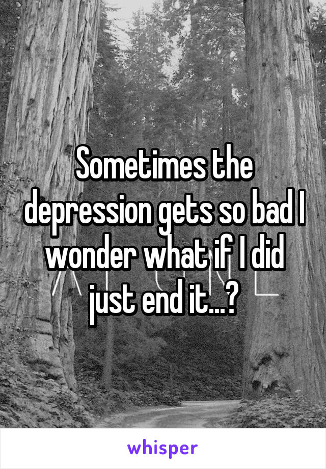 Sometimes the depression gets so bad I wonder what if I did just end it...?