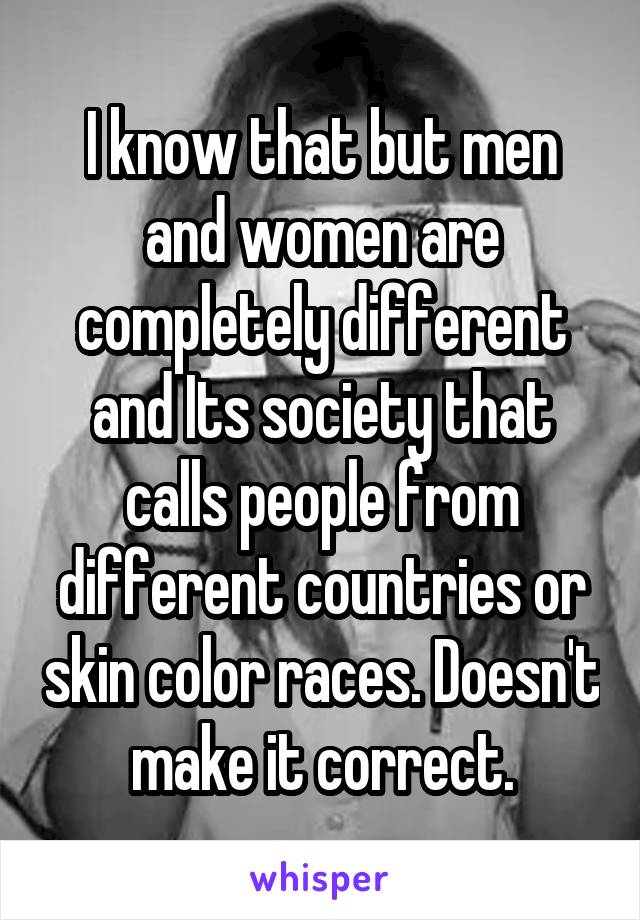 I know that but men and women are completely different and Its society that calls people from different countries or skin color races. Doesn't make it correct.