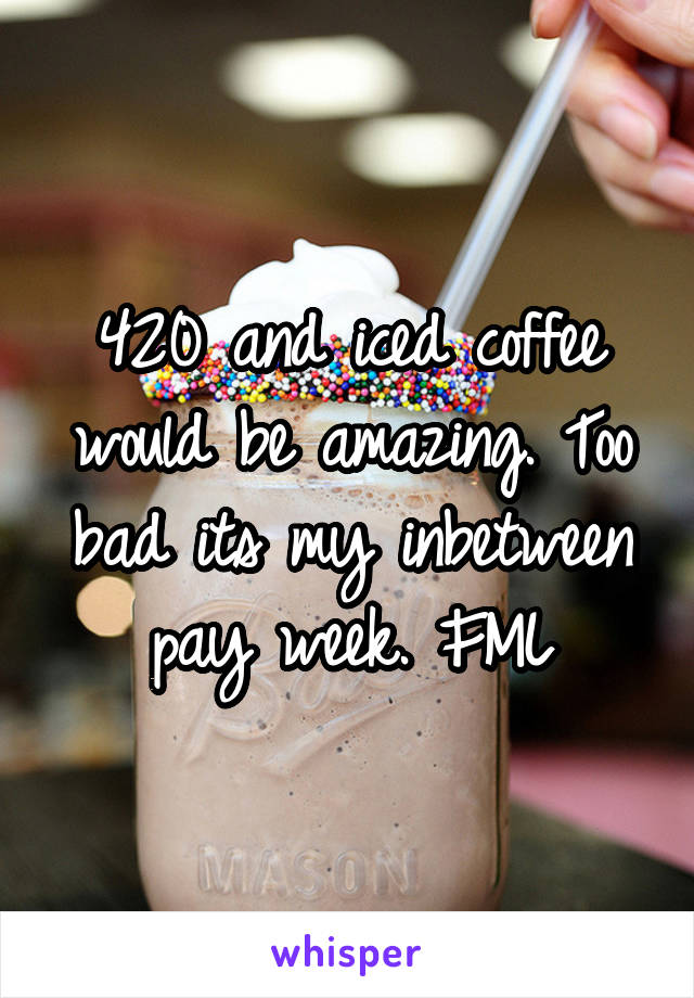420 and iced coffee would be amazing. Too bad its my inbetween pay week. FML