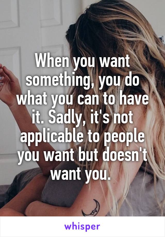 When you want something, you do what you can to have it. Sadly, it's not applicable to people you want but doesn't want you. 