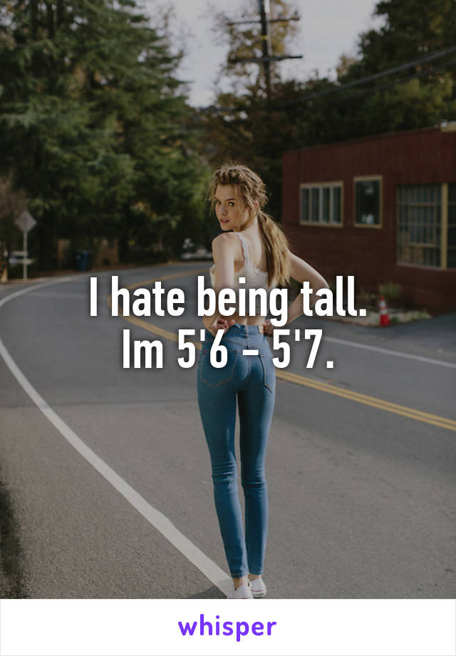 I hate being tall.
Im 5'6 - 5'7.