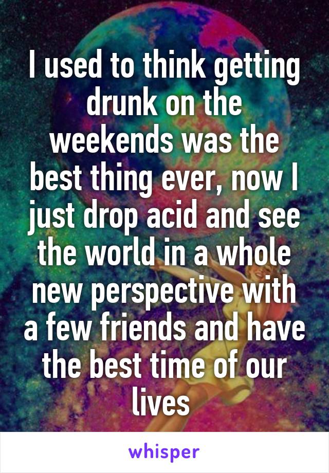 I used to think getting drunk on the weekends was the best thing ever, now I just drop acid and see the world in a whole new perspective with a few friends and have the best time of our lives 