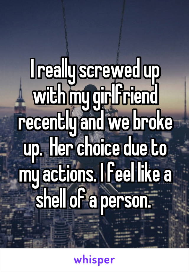 I really screwed up with my girlfriend recently and we broke up.  Her choice due to my actions. I feel like a shell of a person. 