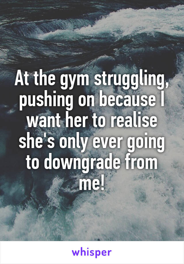 At the gym struggling, pushing on because I want her to realise she's only ever going to downgrade from me!