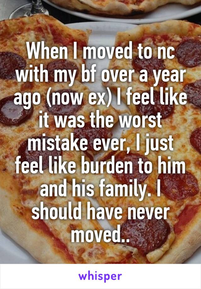 When I moved to nc with my bf over a year ago (now ex) I feel like it was the worst mistake ever, I just feel like burden to him and his family. I should have never moved..