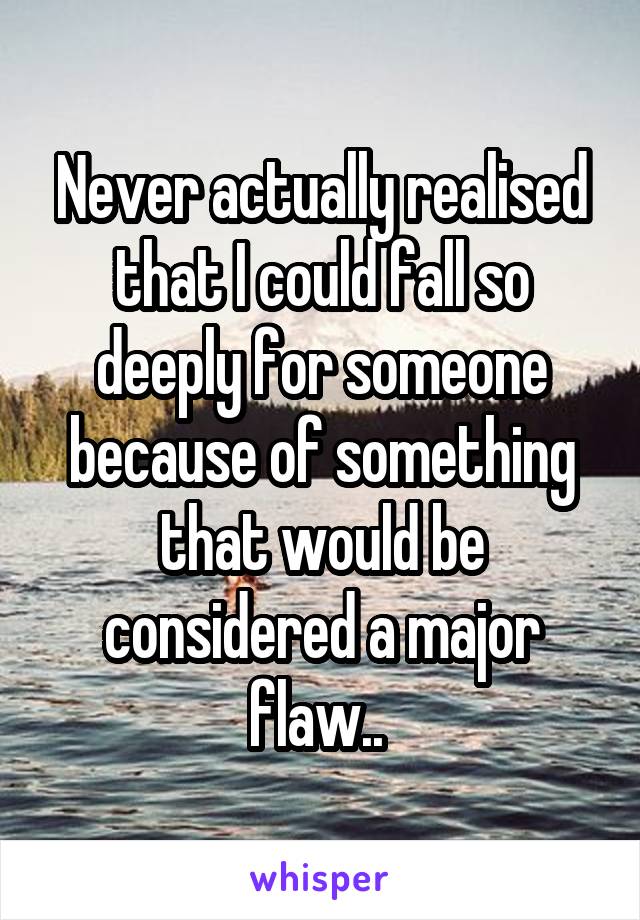 Never actually realised that I could fall so deeply for someone because of something that would be considered a major flaw.. 