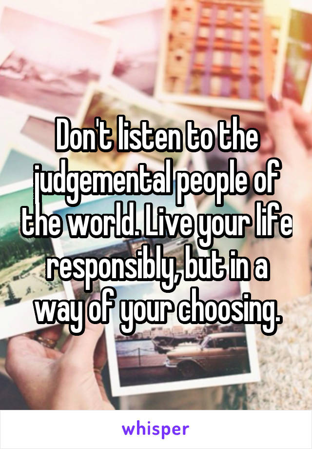 Don't listen to the judgemental people of the world. Live your life responsibly, but in a way of your choosing.