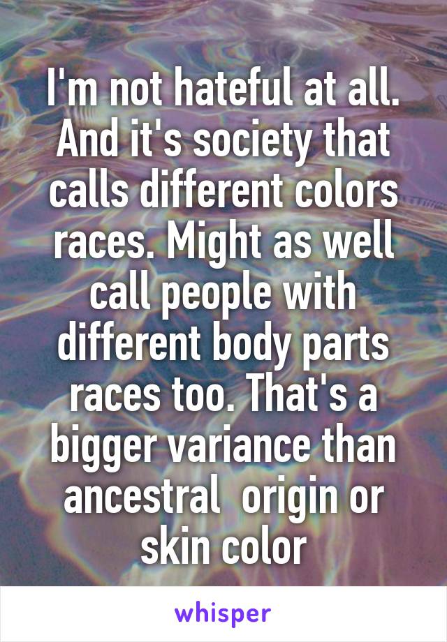 I'm not hateful at all. And it's society that calls different colors races. Might as well call people with different body parts races too. That's a bigger variance than ancestral  origin or skin color