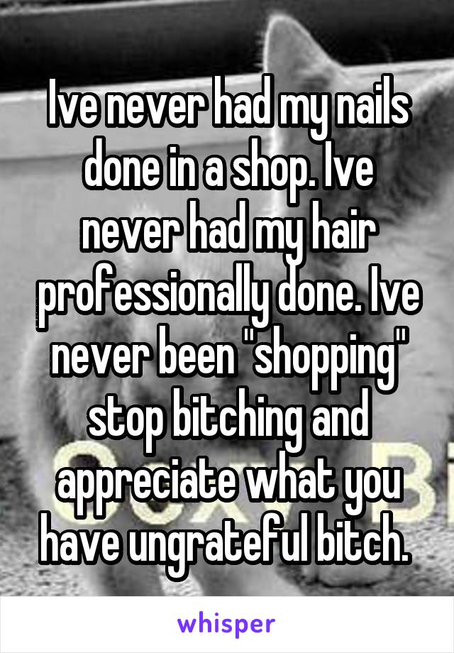 Ive never had my nails done in a shop. Ive never had my hair professionally done. Ive never been "shopping" stop bitching and appreciate what you have ungrateful bitch. 