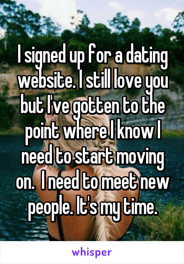 I signed up for a dating website. I still love you but I've gotten to the point where I know I need to start moving on.  I need to meet new people. It's my time.