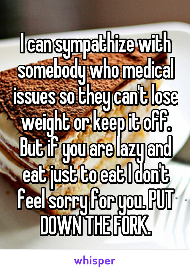 I can sympathize with somebody who medical issues so they can't lose weight or keep it off. But if you are lazy and eat just to eat I don't feel sorry for you. PUT DOWN THE FORK.