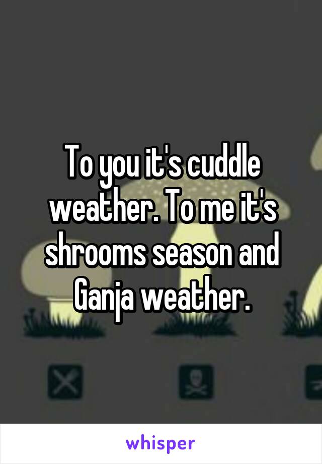 To you it's cuddle weather. To me it's shrooms season and Ganja weather.