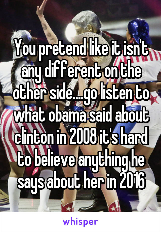 You pretend like it isn't any different on the other side....go listen to what obama said about clinton in 2008 it's hard to believe anything he says about her in 2016