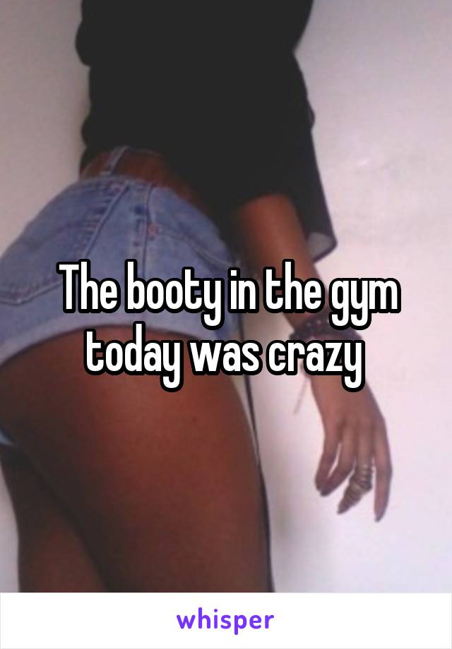 The booty in the gym today was crazy 