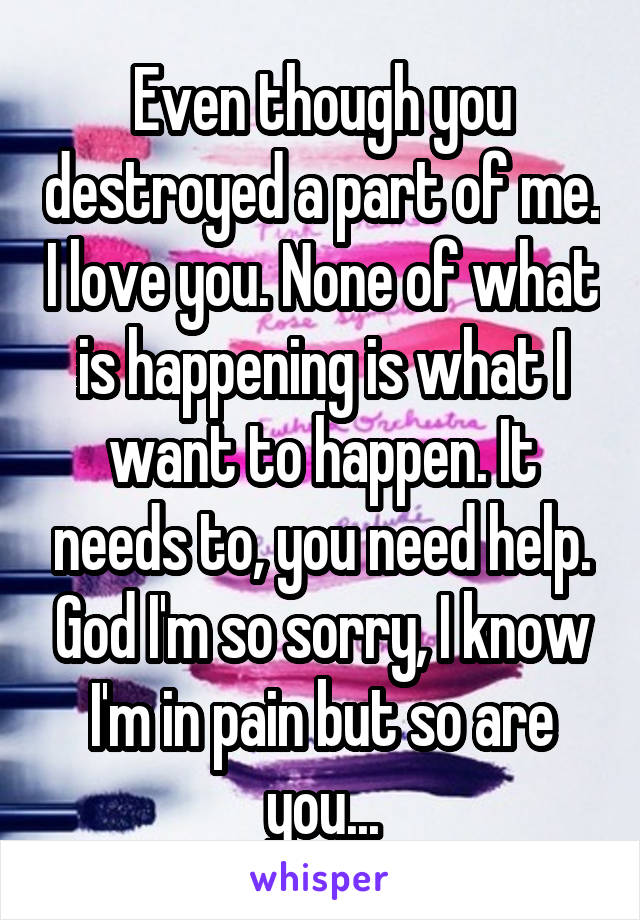 Even though you destroyed a part of me. I love you. None of what is happening is what I want to happen. It needs to, you need help. God I'm so sorry, I know I'm in pain but so are you...