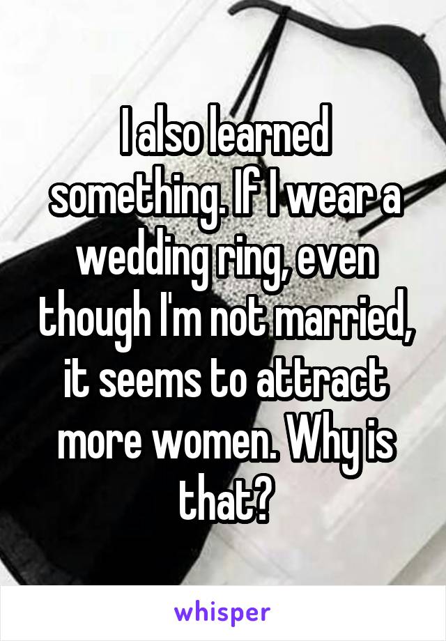 I also learned something. If I wear a wedding ring, even though I'm not married, it seems to attract more women. Why is that?