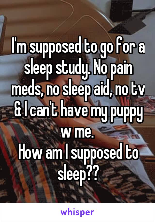 I'm supposed to go for a sleep study. No pain meds, no sleep aid, no tv & I can't have my puppy w me. 
How am I supposed to sleep??