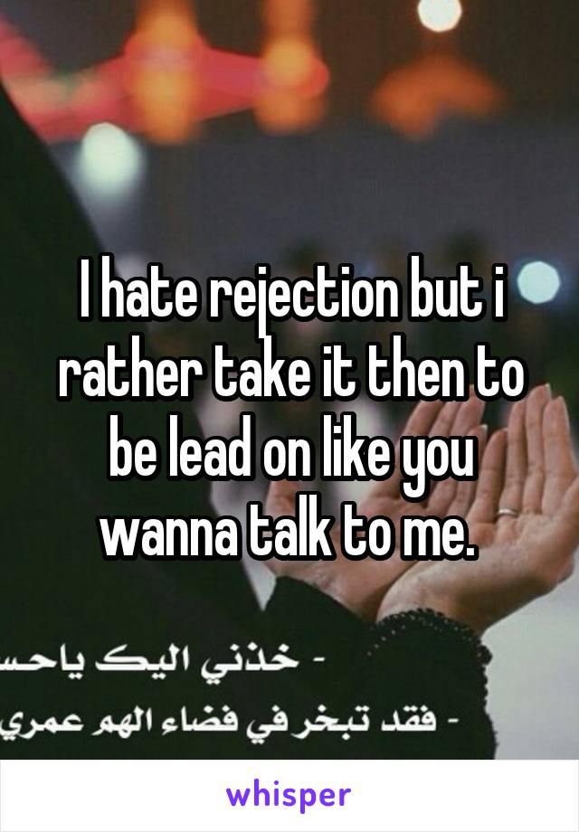 I hate rejection but i rather take it then to be lead on like you wanna talk to me. 