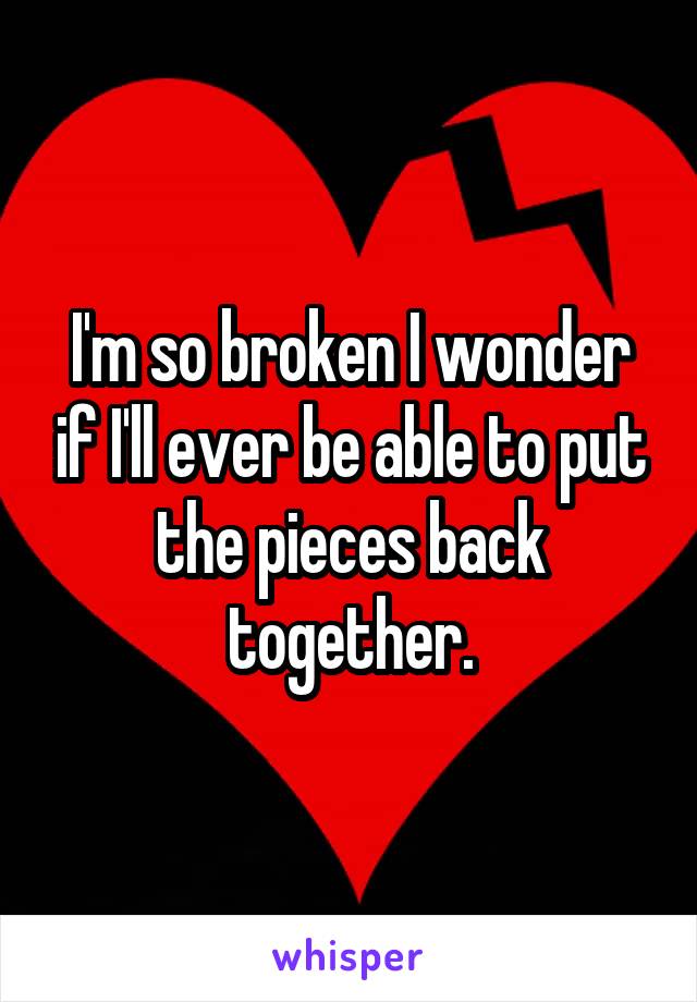 I'm so broken I wonder if I'll ever be able to put the pieces back together.