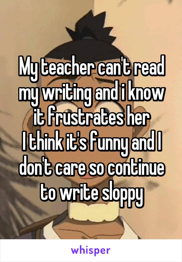 My teacher can't read my writing and i know it frustrates her
I think it's funny and I don't care so continue to write sloppy