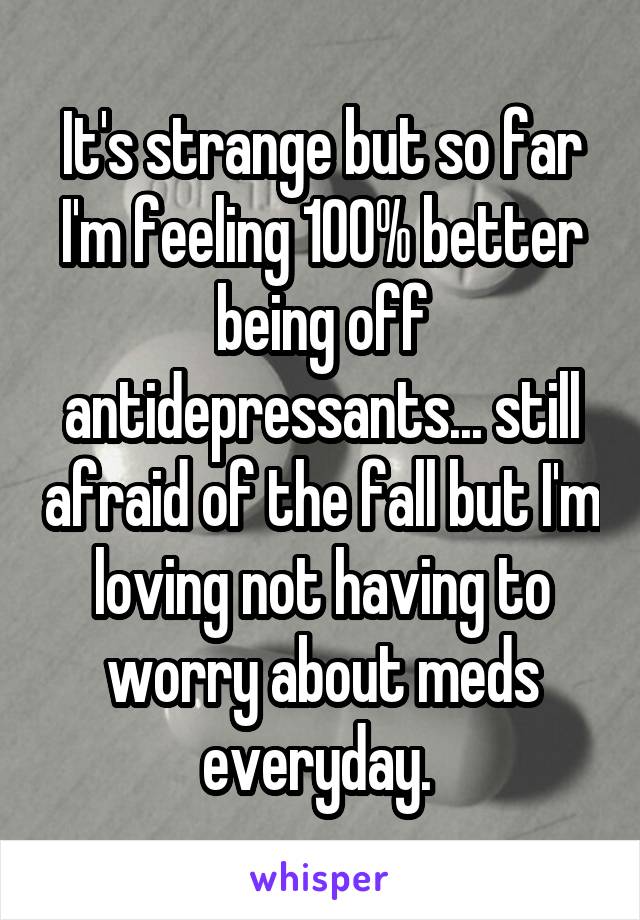 It's strange but so far I'm feeling 100% better being off antidepressants... still afraid of the fall but I'm loving not having to worry about meds everyday. 