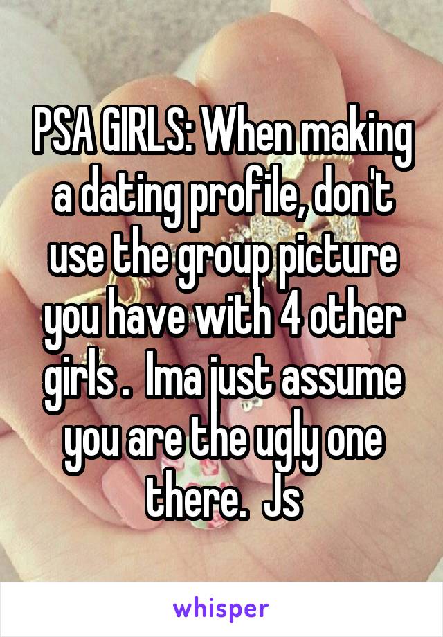 PSA GIRLS: When making a dating profile, don't use the group picture you have with 4 other girls .  Ima just assume you are the ugly one there.  Js