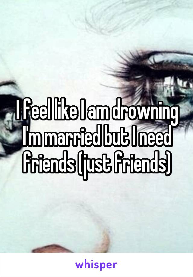 I feel like I am drowning I'm married but I need friends (just friends)