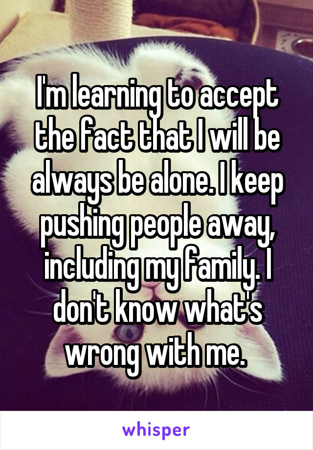 I'm learning to accept the fact that I will be always be alone. I keep pushing people away, including my family. I don't know what's wrong with me. 