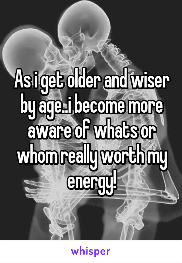 As i get older and wiser by age..i become more aware of whats or whom really worth my energy!
