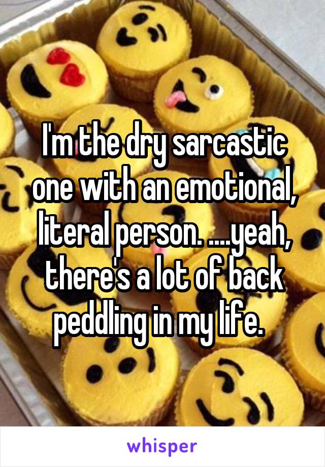 I'm the dry sarcastic one with an emotional, literal person. ....yeah, there's a lot of back peddling in my life.  