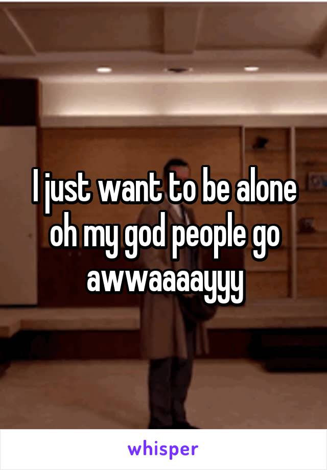 I just want to be alone oh my god people go awwaaaayyy