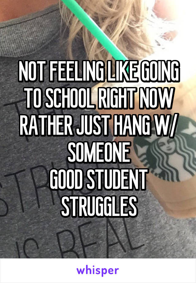 NOT FEELING LIKE GOING TO SCHOOL RIGHT NOW
RATHER JUST HANG W/ SOMEONE
GOOD STUDENT STRUGGLES