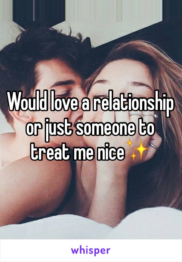 Would love a relationship  or just someone to treat me nice✨