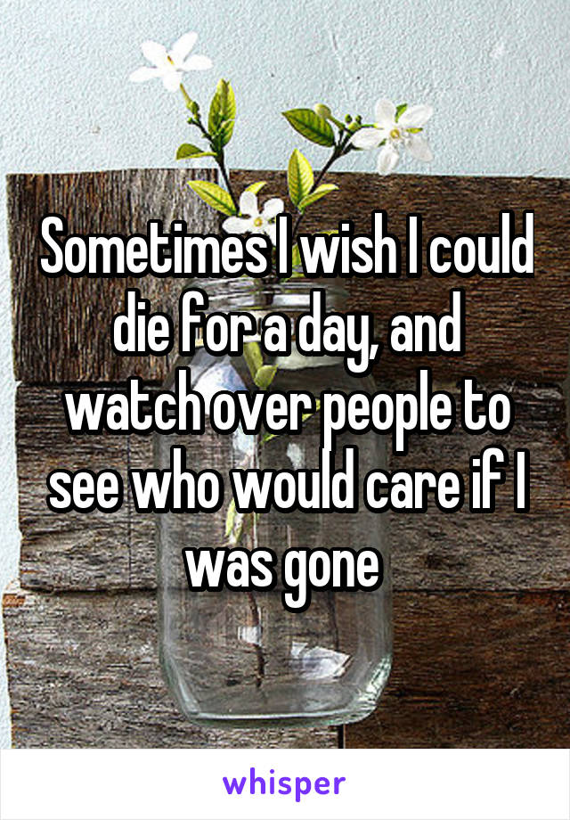 Sometimes I wish I could die for a day, and watch over people to see who would care if I was gone 