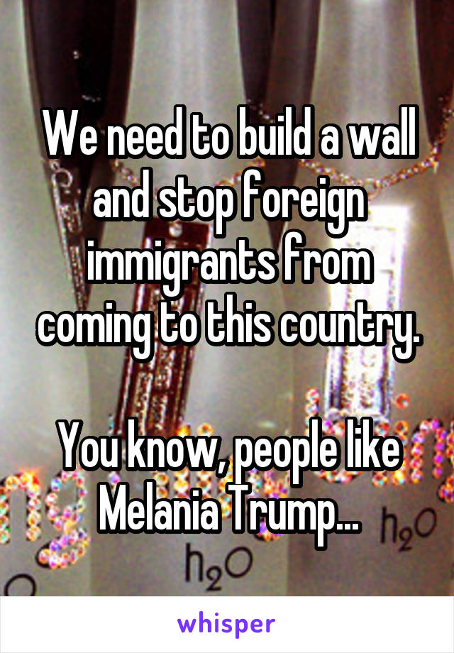 We need to build a wall and stop foreign immigrants from coming to this country.

You know, people like Melania Trump...