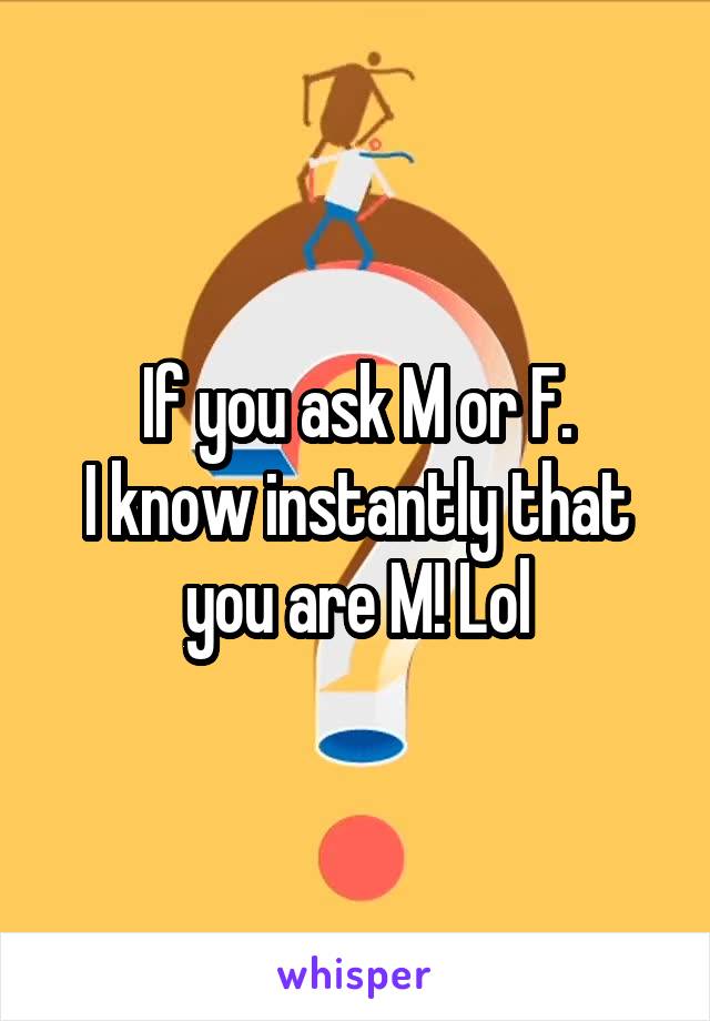 If you ask M or F.
I know instantly that you are M! Lol